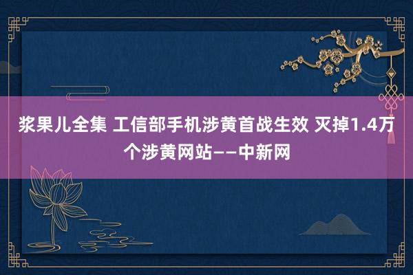 浆果儿全集 工信部手机涉黄首战生效 灭掉1.4万个涉黄网站—