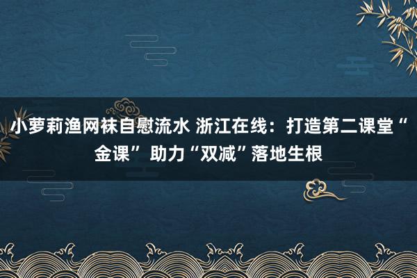 小萝莉渔网袜自慰流水 浙江在线：打造第二课堂“金课” 助力“双减”落地生根