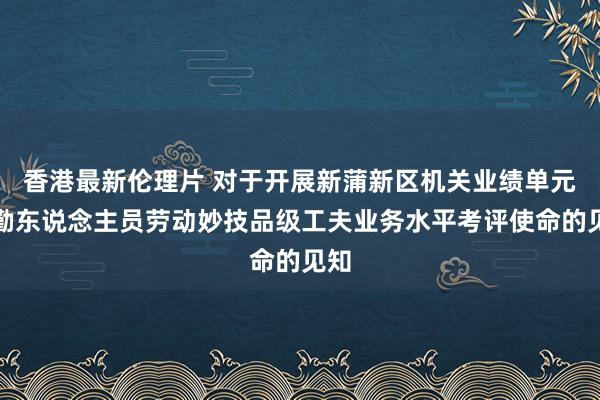 香港最新伦理片 对于开展新蒲新区机关业绩单元工勤东说念主员劳动妙技品级工夫业务水平考评使命的见知