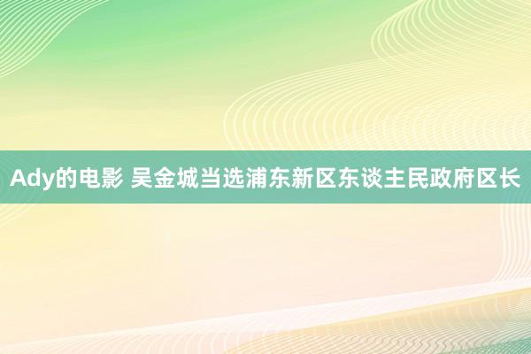 Ady的电影 吴金城当选浦东新区东谈主民政府区长