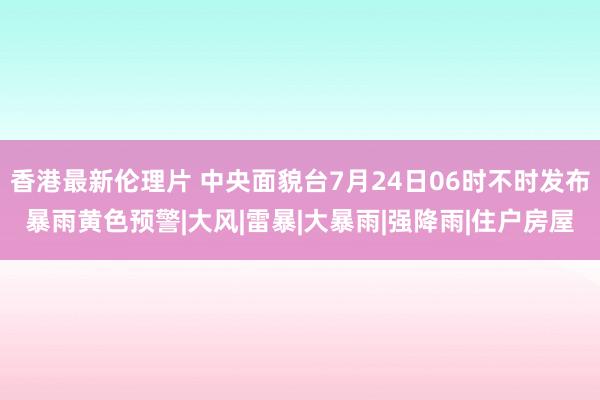 香港最新伦理片 中央面貌台7月24日06时不时发布暴雨黄色预警|大风|雷暴|大暴雨|强降雨|住户房屋