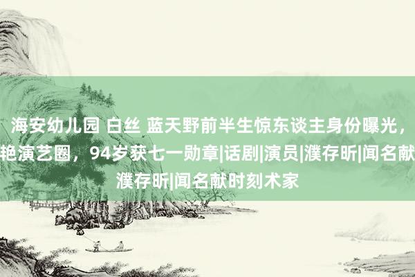 海安幼儿园 白丝 蓝天野前半生惊东谈主身份曝光，后半生惊艳演艺圈，94岁获七一勋章|话剧|演员|濮存昕|闻名献时刻术家