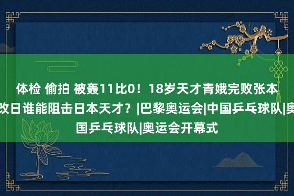 体检 偷拍 被轰11比0！18岁天才青娥完败张本好意思和，改日谁能阻击日本天才？|巴黎奥运会|中国乒乓球队|奥运会开幕式